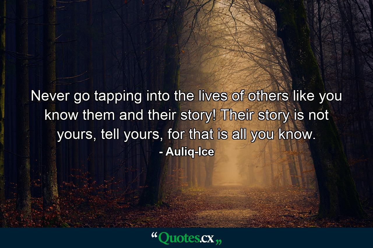 Never go tapping into the lives of others like you know them and their story! Their story is not yours, tell yours, for that is all you know. - Quote by Auliq-Ice