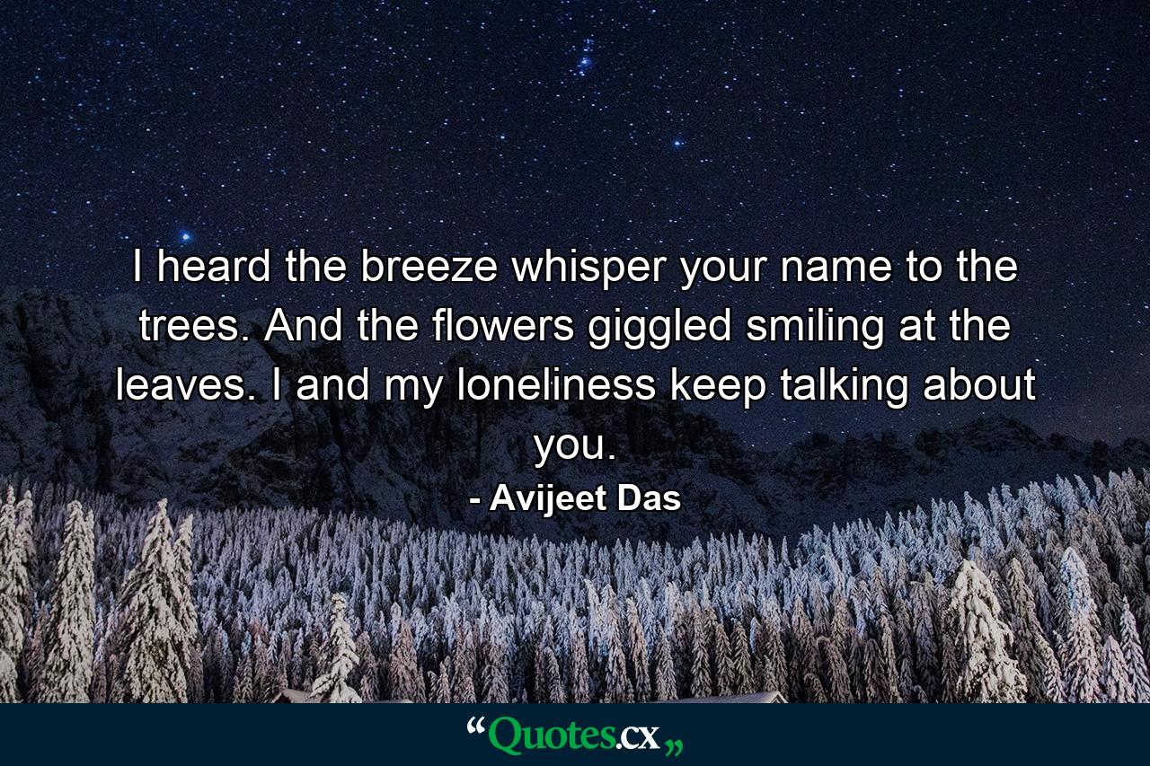 I heard the breeze whisper your name to the trees. And the flowers giggled smiling at the leaves. I and my loneliness keep talking about you. - Quote by Avijeet Das