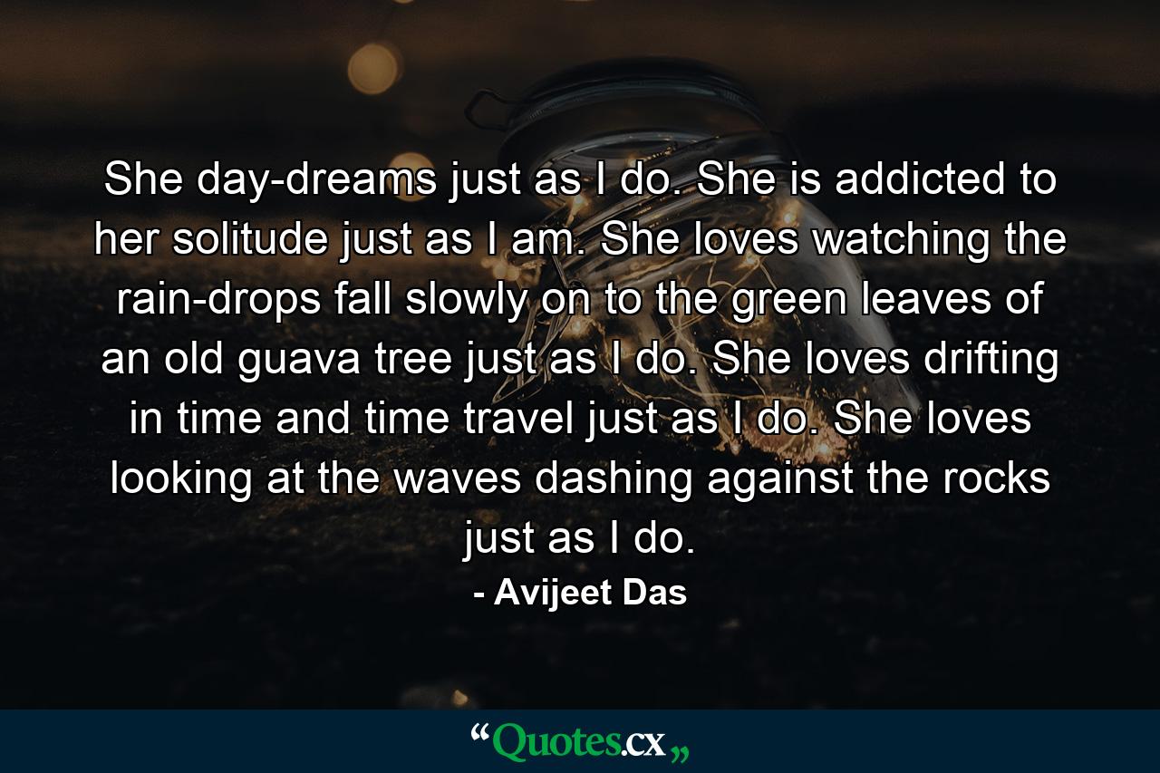 She day-dreams just as I do. She is addicted to her solitude just as I am. She loves watching the rain-drops fall slowly on to the green leaves of an old guava tree just as I do. She loves drifting in time and time travel just as I do. She loves looking at the waves dashing against the rocks just as I do. - Quote by Avijeet Das