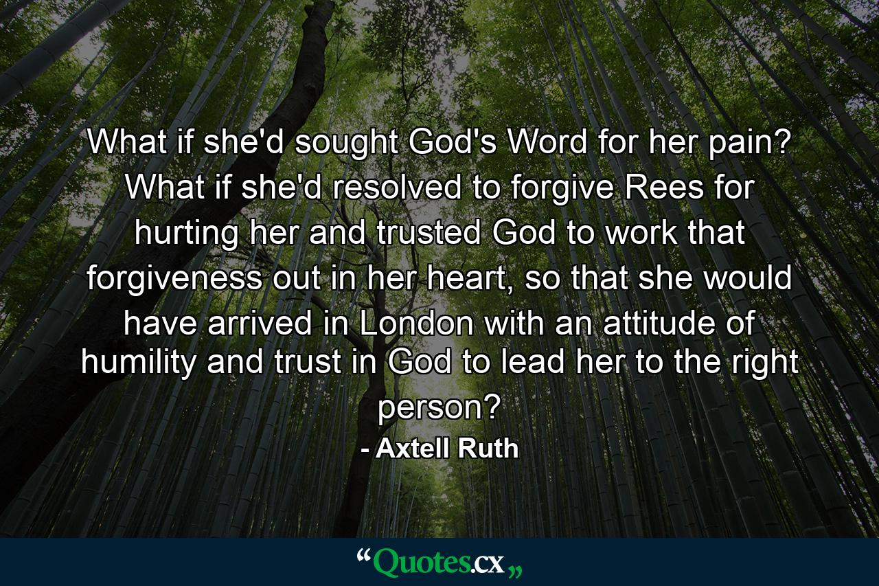 What if she'd sought God's Word for her pain? What if she'd resolved to forgive Rees for hurting her and trusted God to work that forgiveness out in her heart, so that she would have arrived in London with an attitude of humility and trust in God to lead her to the right person? - Quote by Axtell Ruth