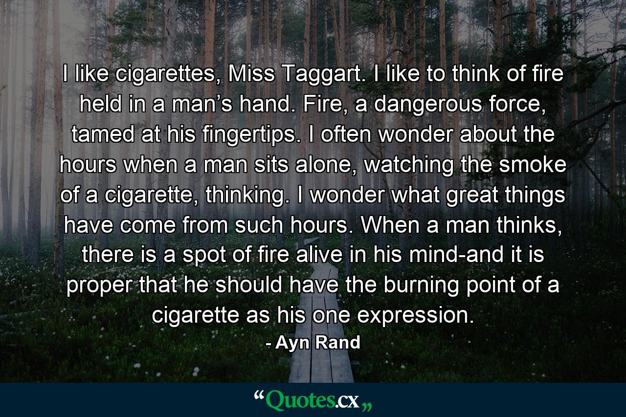 I like cigarettes, Miss Taggart. I like to think of fire held in a man’s hand. Fire, a dangerous force, tamed at his fingertips. I often wonder about the hours when a man sits alone, watching the smoke of a cigarette, thinking. I wonder what great things have come from such hours. When a man thinks, there is a spot of fire alive in his mind-and it is proper that he should have the burning point of a cigarette as his one expression. - Quote by Ayn Rand