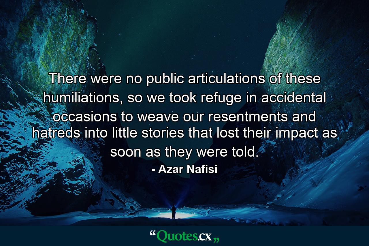 There were no public articulations of these humiliations, so we took refuge in accidental occasions to weave our resentments and hatreds into little stories that lost their impact as soon as they were told. - Quote by Azar Nafisi