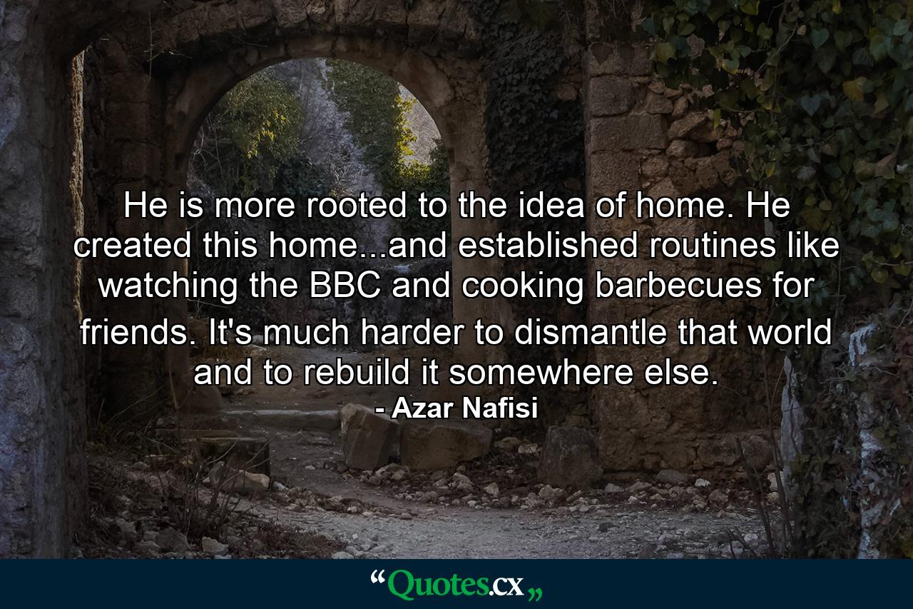 He is more rooted to the idea of home. He created this home...and established routines like watching the BBC and cooking barbecues for friends. It's much harder to dismantle that world and to rebuild it somewhere else. - Quote by Azar Nafisi