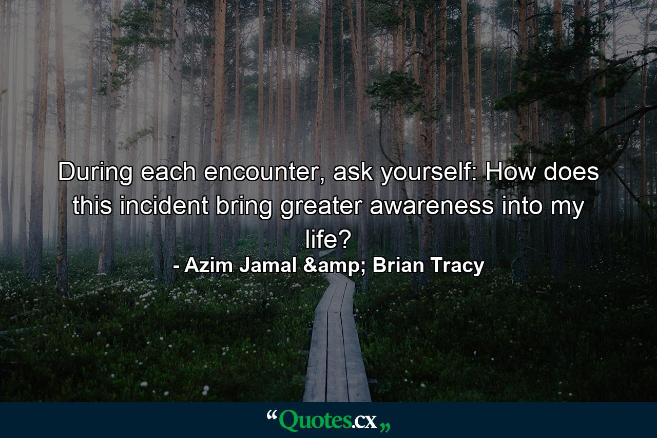 During each encounter, ask yourself: How does this incident bring greater awareness into my life? - Quote by Azim Jamal & Brian Tracy