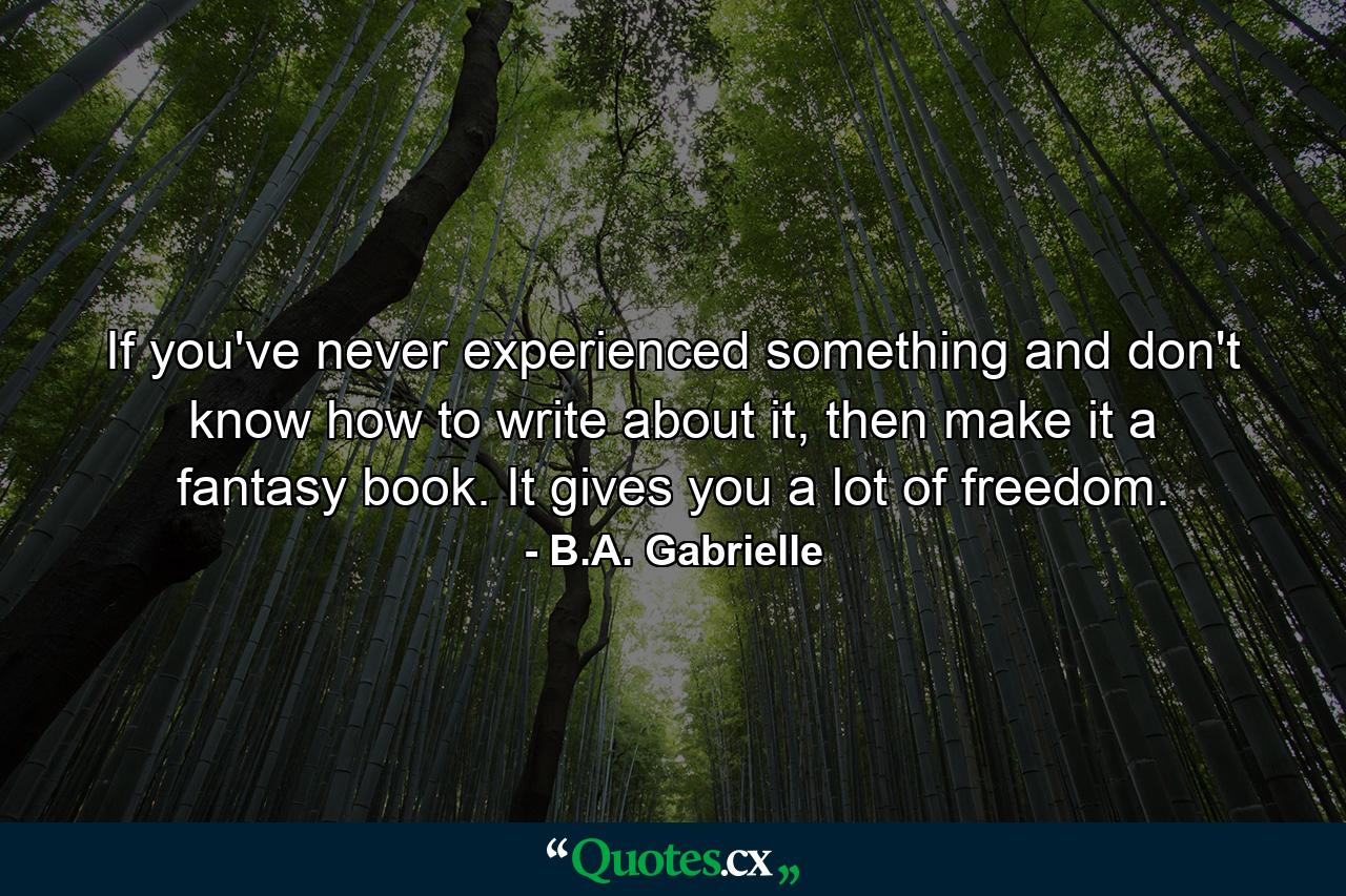 If you've never experienced something and don't know how to write about it, then make it a fantasy book. It gives you a lot of freedom. - Quote by B.A. Gabrielle