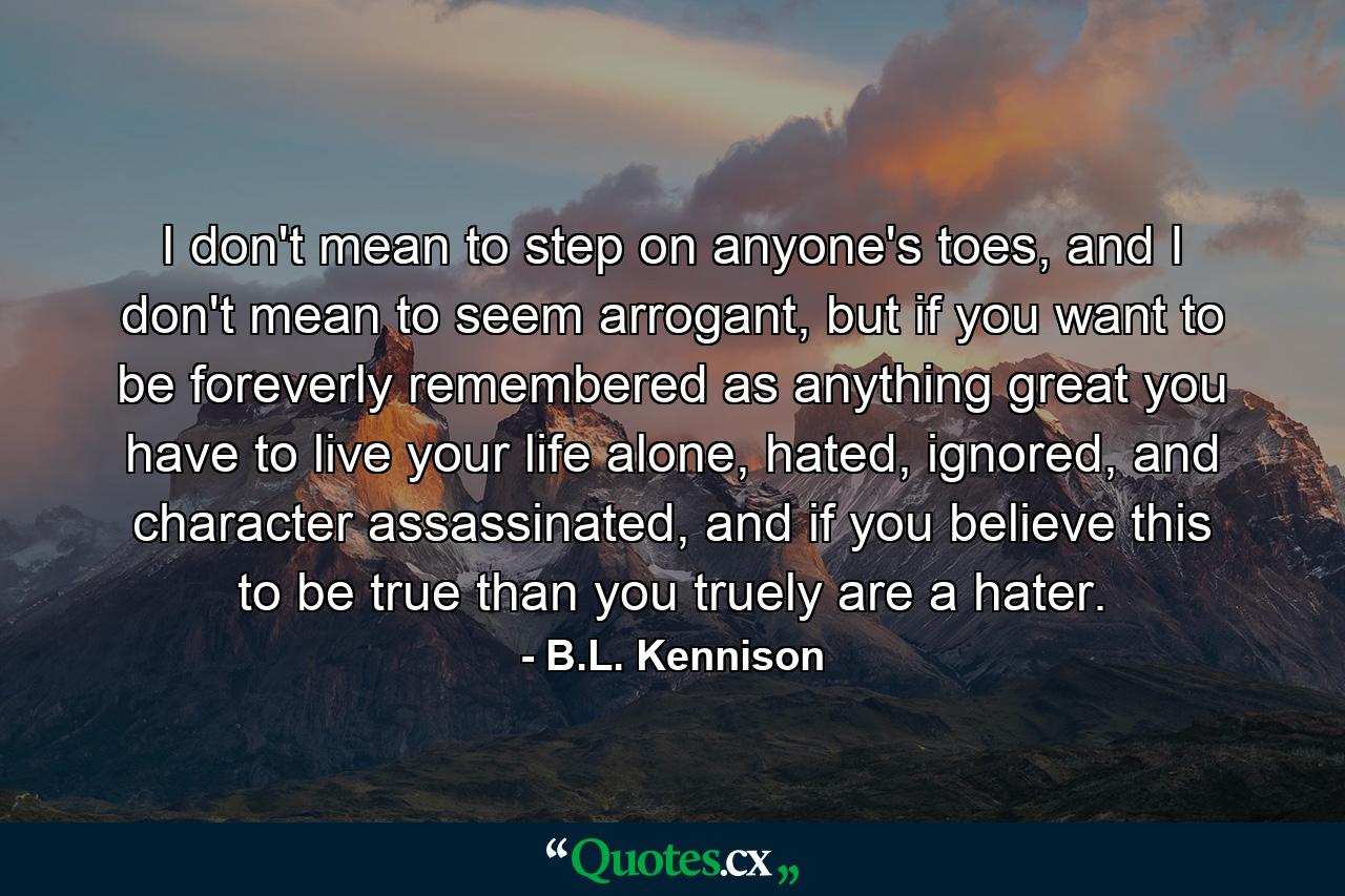 I don't mean to step on anyone's toes, and I don't mean to seem arrogant, but if you want to be foreverly remembered as anything great you have to live your life alone, hated, ignored, and character assassinated, and if you believe this to be true than you truely are a hater. - Quote by B.L. Kennison