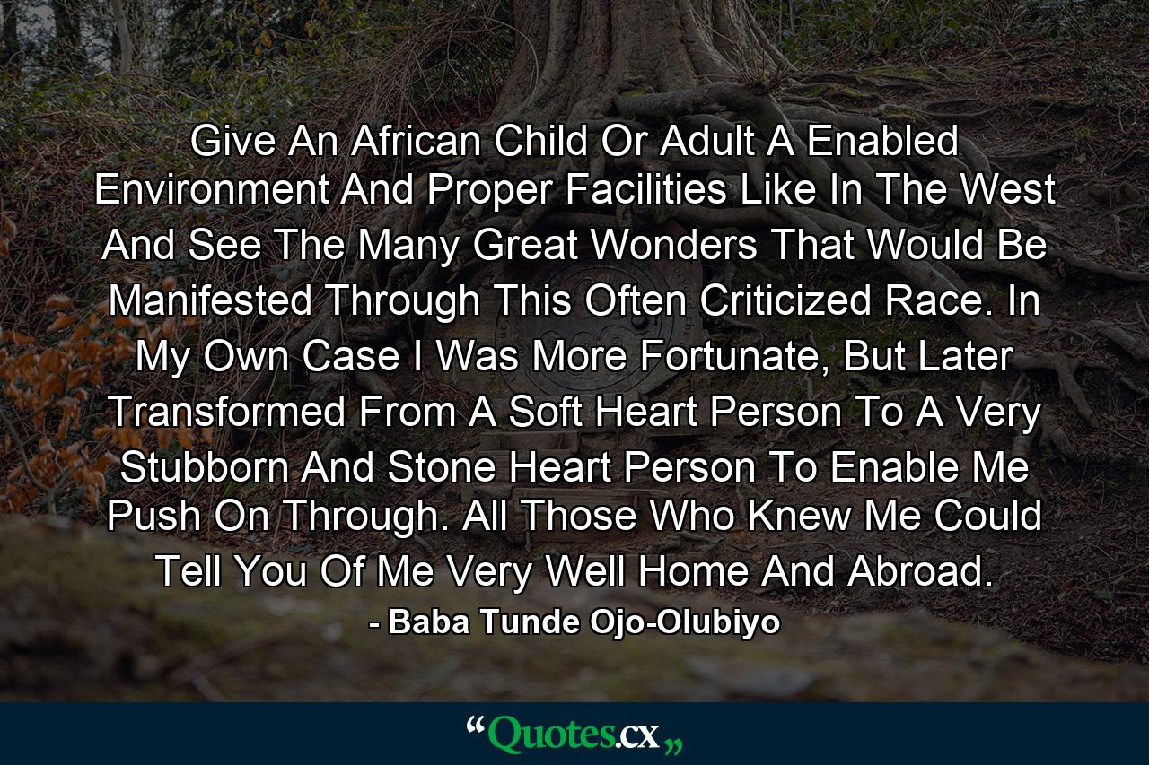 Give An African Child Or Adult A Enabled Environment And Proper Facilities Like In The West And See The Many Great Wonders That Would Be Manifested Through This Often Criticized Race. In My Own Case I Was More Fortunate, But Later Transformed From A Soft Heart Person To A Very Stubborn And Stone Heart Person To Enable Me Push On Through. All Those Who Knew Me Could Tell You Of Me Very Well Home And Abroad. - Quote by Baba Tunde Ojo-Olubiyo