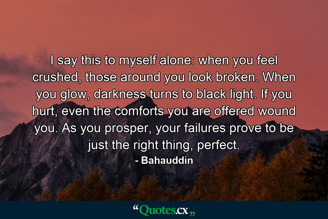 I say this to myself alone: when you feel crushed, those around you look broken. When you glow, darkness turns to black light. If you hurt, even the comforts you are offered wound you. As you prosper, your failures prove to be just the right thing, perfect. - Quote by Bahauddin