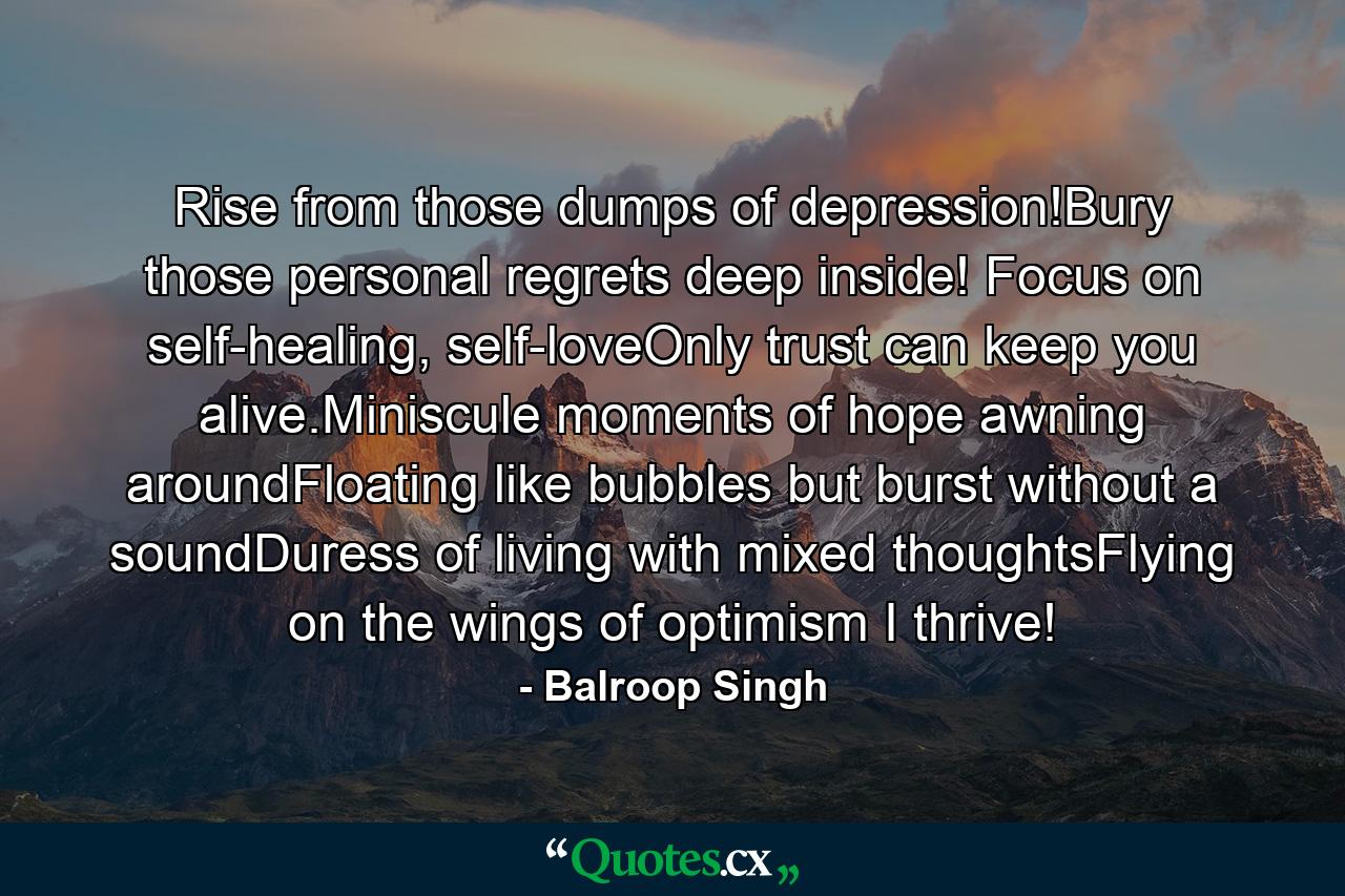 Rise from those dumps of depression!Bury those personal regrets deep inside! Focus on self-healing, self-loveOnly trust can keep you alive.Miniscule moments of hope awning aroundFloating like bubbles but burst without a soundDuress of living with mixed thoughtsFlying on the wings of optimism I thrive! - Quote by Balroop Singh