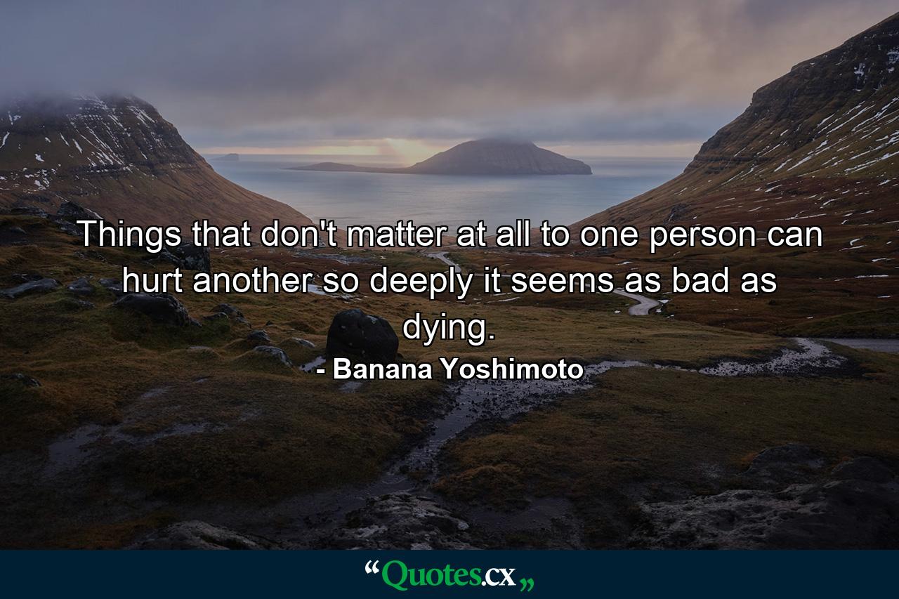 Things that don't matter at all to one person can hurt another so deeply it seems as bad as dying. - Quote by Banana Yoshimoto