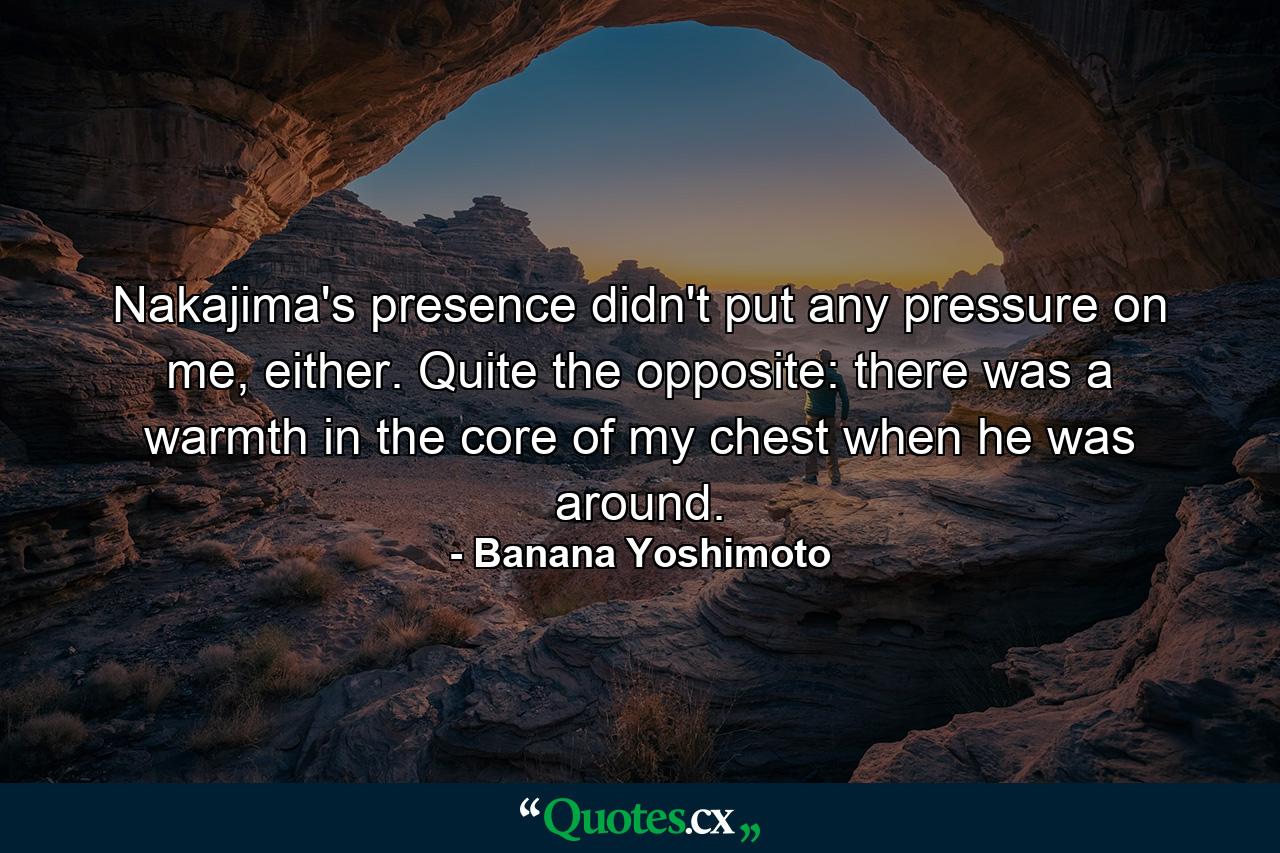 Nakajima's presence didn't put any pressure on me, either. Quite the opposite: there was a warmth in the core of my chest when he was around. - Quote by Banana Yoshimoto