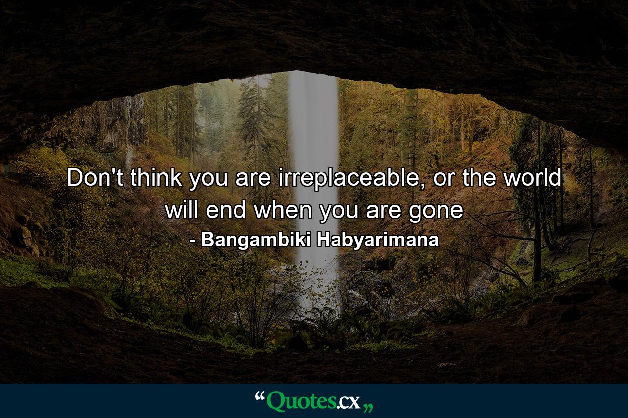 Don't think you are irreplaceable, or the world will end when you are gone - Quote by Bangambiki Habyarimana