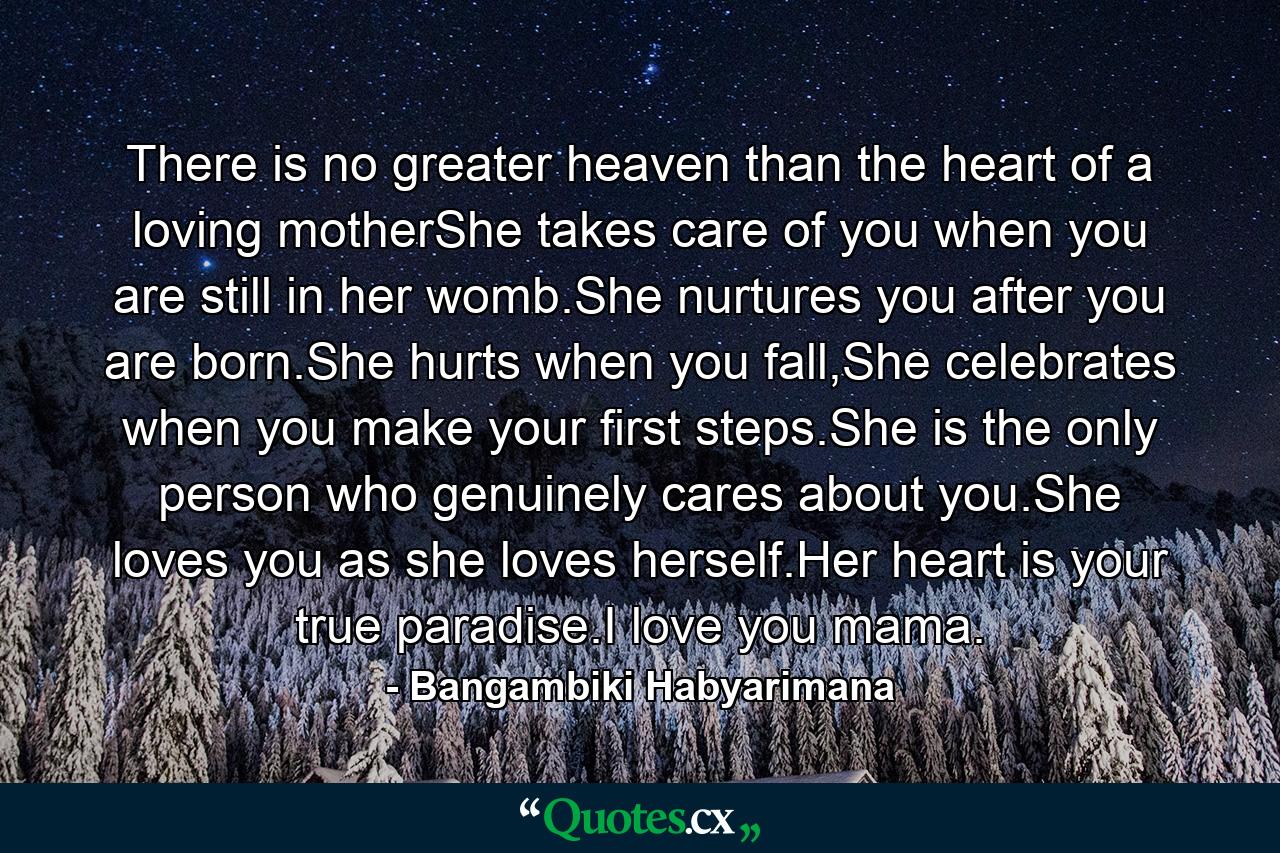 There is no greater heaven than the heart of a loving motherShe takes care of you when you are still in her womb.She nurtures you after you are born.She hurts when you fall,She celebrates when you make your first steps.She is the only person who genuinely cares about you.She loves you as she loves herself.Her heart is your true paradise.I love you mama. - Quote by Bangambiki Habyarimana