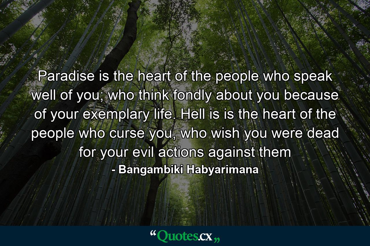 Paradise is the heart of the people who speak well of you; who think fondly about you because of your exemplary life. Hell is is the heart of the people who curse you, who wish you were dead for your evil actions against them - Quote by Bangambiki Habyarimana