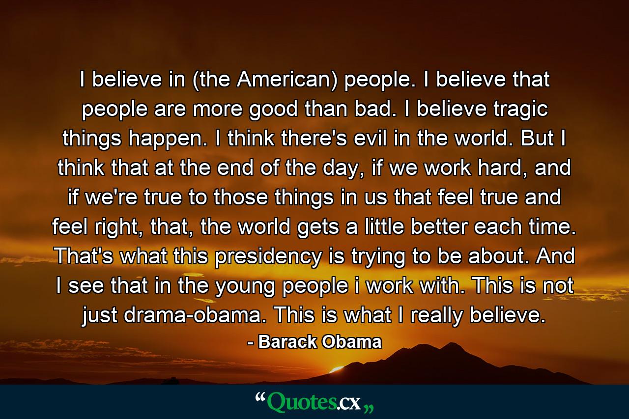 I believe in (the American) people. I believe that people are more good than bad. I believe tragic things happen. I think there's evil in the world. But I think that at the end of the day, if we work hard, and if we're true to those things in us that feel true and feel right, that, the world gets a little better each time. That's what this presidency is trying to be about. And I see that in the young people i work with. This is not just drama-obama. This is what I really believe. - Quote by Barack Obama