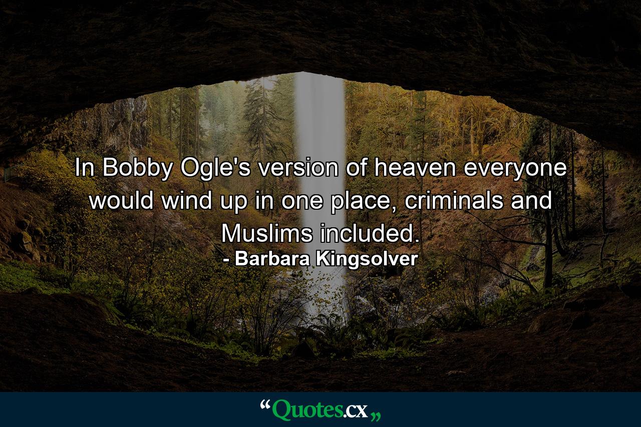 In Bobby Ogle's version of heaven everyone would wind up in one place, criminals and Muslims included. - Quote by Barbara Kingsolver