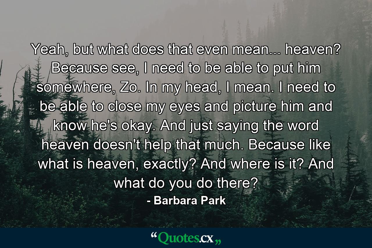 Yeah, but what does that even mean... heaven? Because see, I need to be able to put him somewhere, Zo. In my head, I mean. I need to be able to close my eyes and picture him and know he's okay. And just saying the word heaven doesn't help that much. Because like what is heaven, exactly? And where is it? And what do you do there? - Quote by Barbara Park