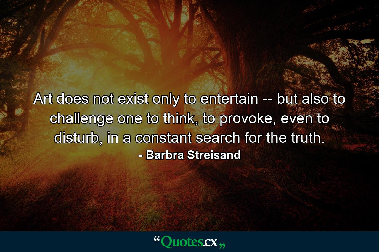 Art does not exist only to entertain -- but also to challenge one to think, to provoke, even to disturb, in a constant search for the truth. - Quote by Barbra Streisand