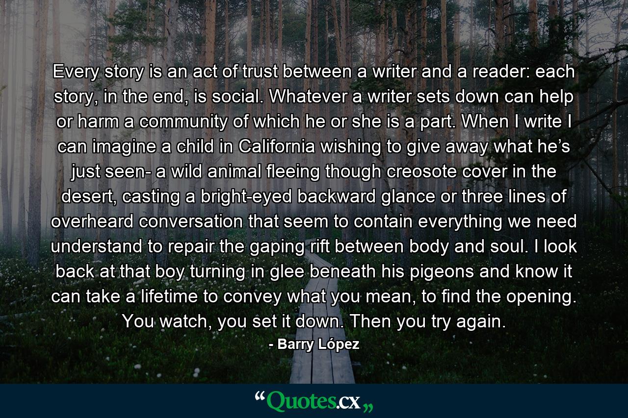 Every story is an act of trust between a writer and a reader: each story, in the end, is social. Whatever a writer sets down can help or harm a community of which he or she is a part. When I write I can imagine a child in California wishing to give away what he’s just seen- a wild animal fleeing though creosote cover in the desert, casting a bright-eyed backward glance or three lines of overheard conversation that seem to contain everything we need understand to repair the gaping rift between body and soul. I look back at that boy turning in glee beneath his pigeons and know it can take a lifetime to convey what you mean, to find the opening. You watch, you set it down. Then you try again. - Quote by Barry López