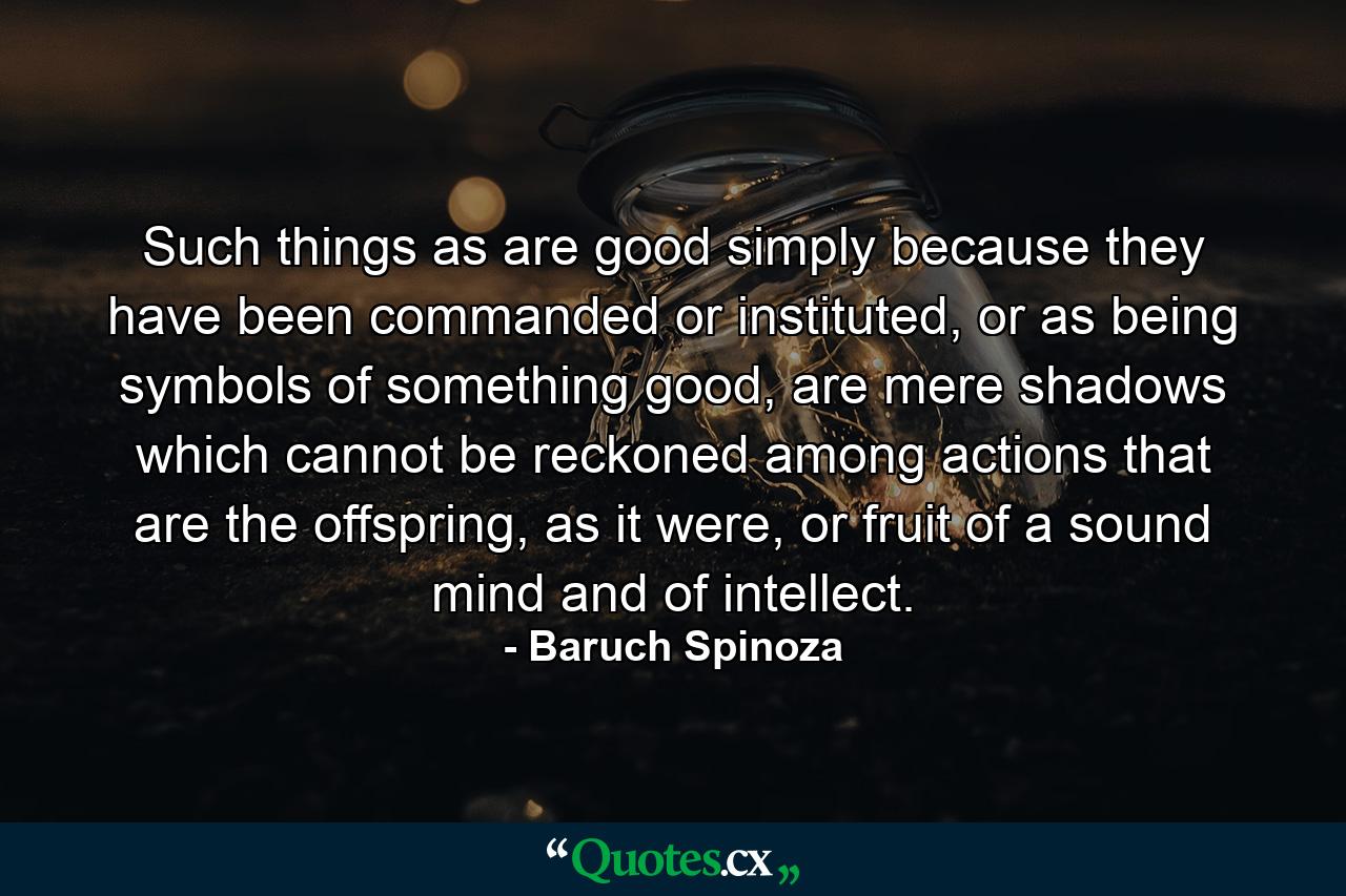 Such things as are good simply because they have been commanded or instituted, or as being symbols of something good, are mere shadows which cannot be reckoned among actions that are the offspring, as it were, or fruit of a sound mind and of intellect. - Quote by Baruch Spinoza