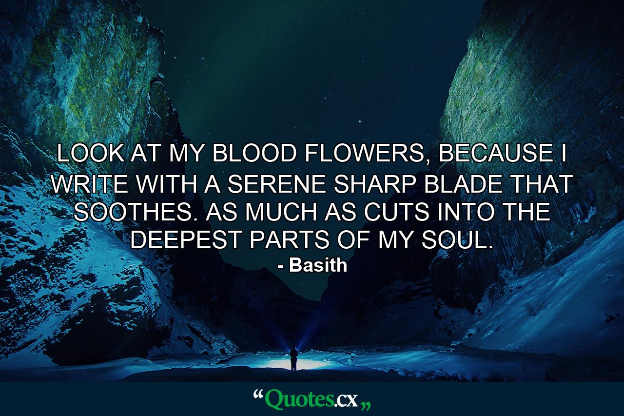 LOOK AT MY BLOOD FLOWERS, BECAUSE I WRITE WITH A SERENE SHARP BLADE THAT SOOTHES. AS MUCH AS CUTS INTO THE DEEPEST PARTS OF MY SOUL. - Quote by Basith