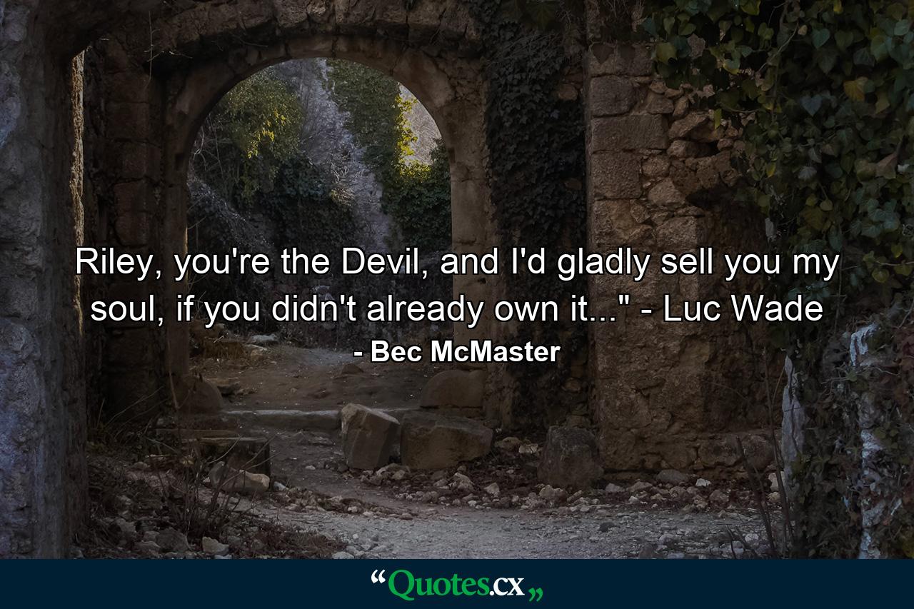 Riley, you're the Devil, and I'd gladly sell you my soul, if you didn't already own it...