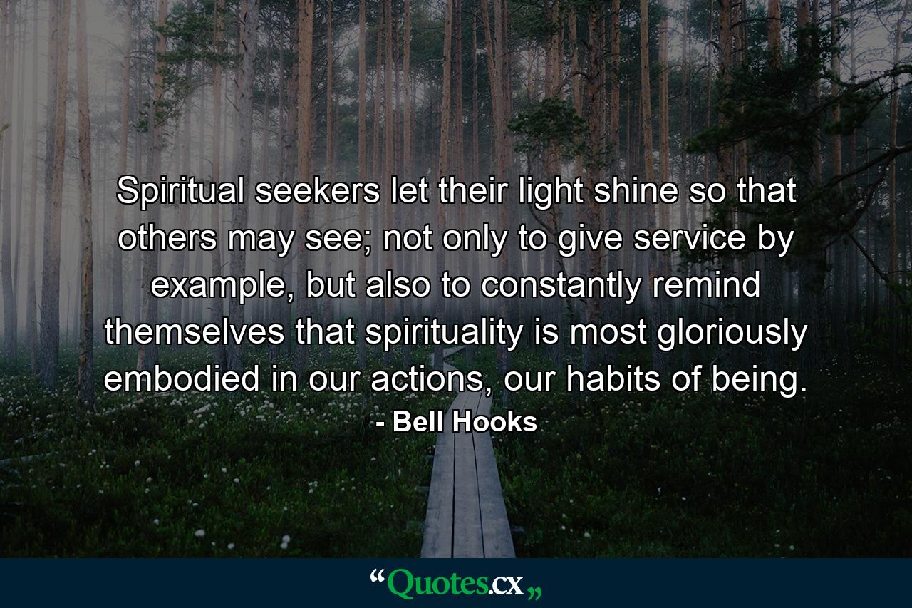 Spiritual seekers let their light shine so that others may see; not only to give service by example, but also to constantly remind themselves that spirituality is most gloriously embodied in our actions, our habits of being. - Quote by Bell Hooks