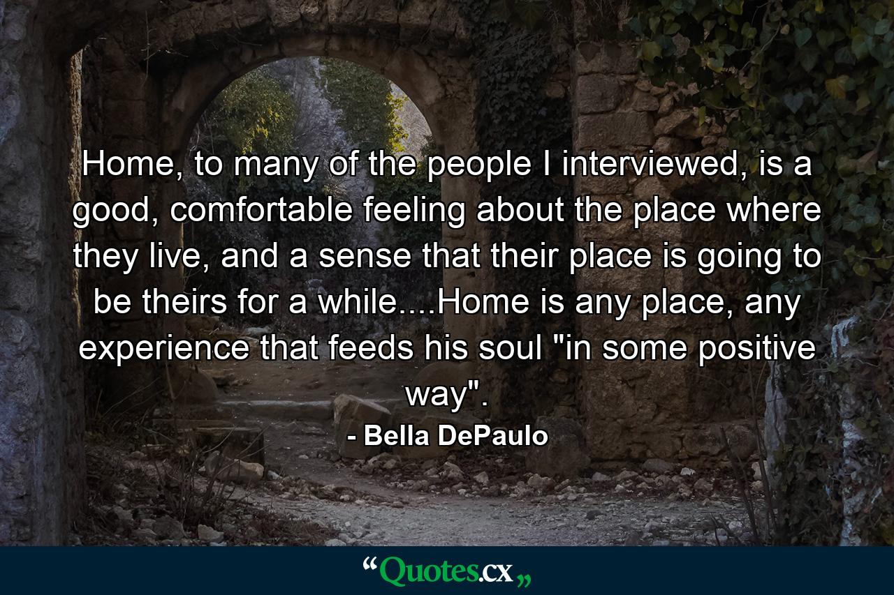 Home, to many of the people I interviewed, is a good, comfortable feeling about the place where they live, and a sense that their place is going to be theirs for a while....Home is any place, any experience that feeds his soul 