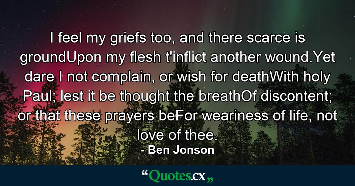 I feel my griefs too, and there scarce is groundUpon my flesh t'inflict another wound.Yet dare I not complain, or wish for deathWith holy Paul; lest it be thought the breathOf discontent; or that these prayers beFor weariness of life, not love of thee. - Quote by Ben Jonson