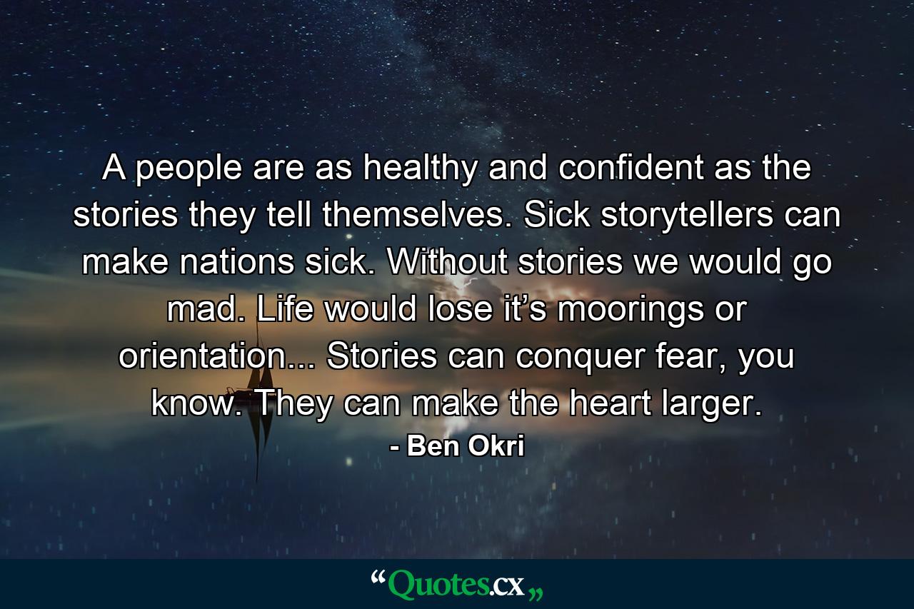 A people are as healthy and confident as the stories they tell themselves. Sick storytellers can make nations sick. Without stories we would go mad. Life would lose it’s moorings or orientation... Stories can conquer fear, you know. They can make the heart larger. - Quote by Ben Okri