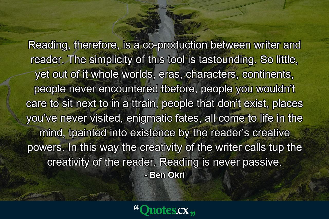 Reading, therefore, is a co-production between writer and reader. The simplicity of this tool is tastounding. So little, yet out of it whole worlds, eras, characters, continents, people never encountered tbefore, people you wouldn’t care to sit next to in a ttrain, people that don’t exist, places you’ve never visited, enigmatic fates, all come to life in the mind, tpainted into existence by the reader’s creative powers. In this way the creativity of the writer calls tup the creativity of the reader. Reading is never passive. - Quote by Ben Okri