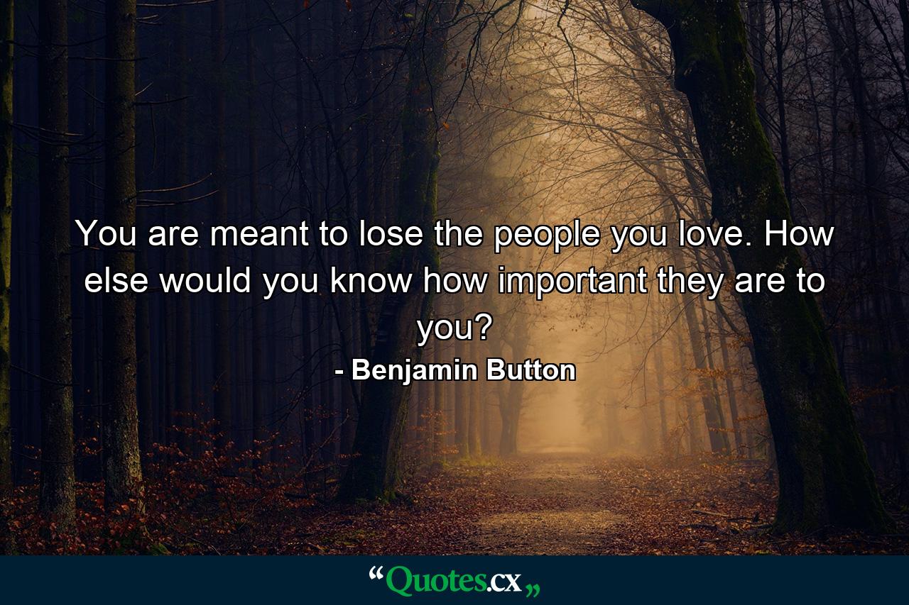 You are meant to lose the people you love. How else would you know how important they are to you? - Quote by Benjamin Button