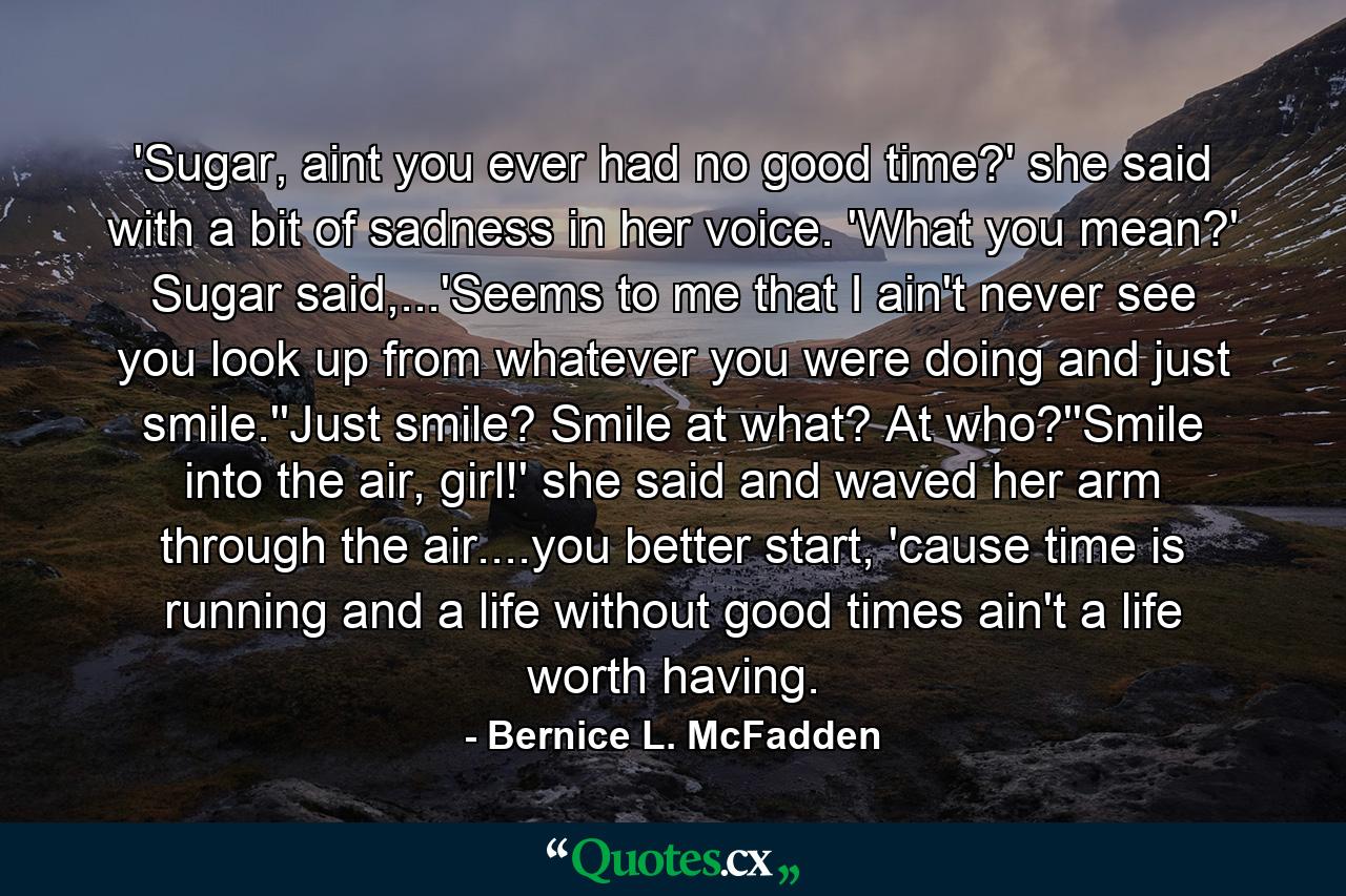 'Sugar, aint you ever had no good time?' she said with a bit of sadness in her voice. 'What you mean?' Sugar said,...'Seems to me that I ain't never see you look up from whatever you were doing and just smile.''Just smile? Smile at what? At who?''Smile into the air, girl!' she said and waved her arm through the air....you better start, 'cause time is running and a life without good times ain't a life worth having. - Quote by Bernice L. McFadden