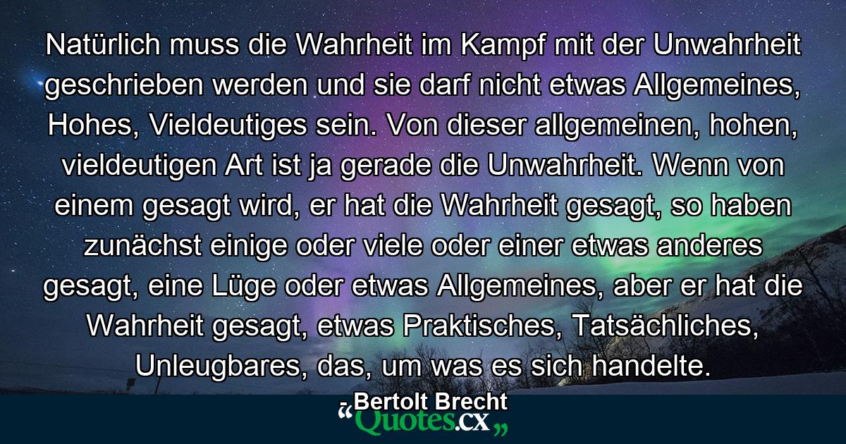 Natürlich muss die Wahrheit im Kampf mit der Unwahrheit geschrieben werden und sie darf nicht etwas Allgemeines, Hohes, Vieldeutiges sein. Von dieser allgemeinen, hohen, vieldeutigen Art ist ja gerade die Unwahrheit. Wenn von einem gesagt wird, er hat die Wahrheit gesagt, so haben zunächst einige oder viele oder einer etwas anderes gesagt, eine Lüge oder etwas Allgemeines, aber er hat die Wahrheit gesagt, etwas Praktisches, Tatsächliches, Unleugbares, das, um was es sich handelte. - Quote by Bertolt Brecht