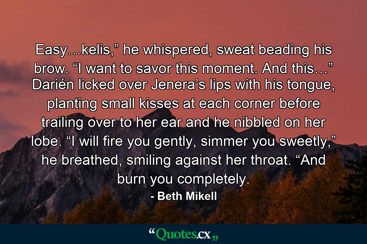 Easy…kelis,” he whispered, sweat beading his brow. “I want to savor this moment. And this…” Darién licked over Jenera’s lips with his tongue, planting small kisses at each corner before trailing over to her ear and he nibbled on her lobe. “I will fire you gently, simmer you sweetly,” he breathed, smiling against her throat. “And burn you completely. - Quote by Beth Mikell