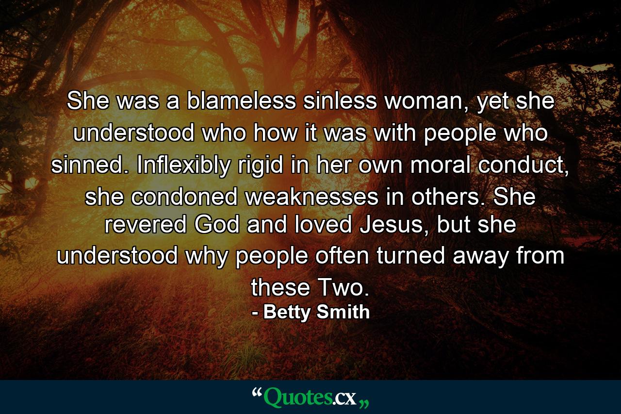 She was a blameless sinless woman, yet she understood who how it was with people who sinned. Inflexibly rigid in her own moral conduct, she condoned weaknesses in others. She revered God and loved Jesus, but she understood why people often turned away from these Two. - Quote by Betty Smith