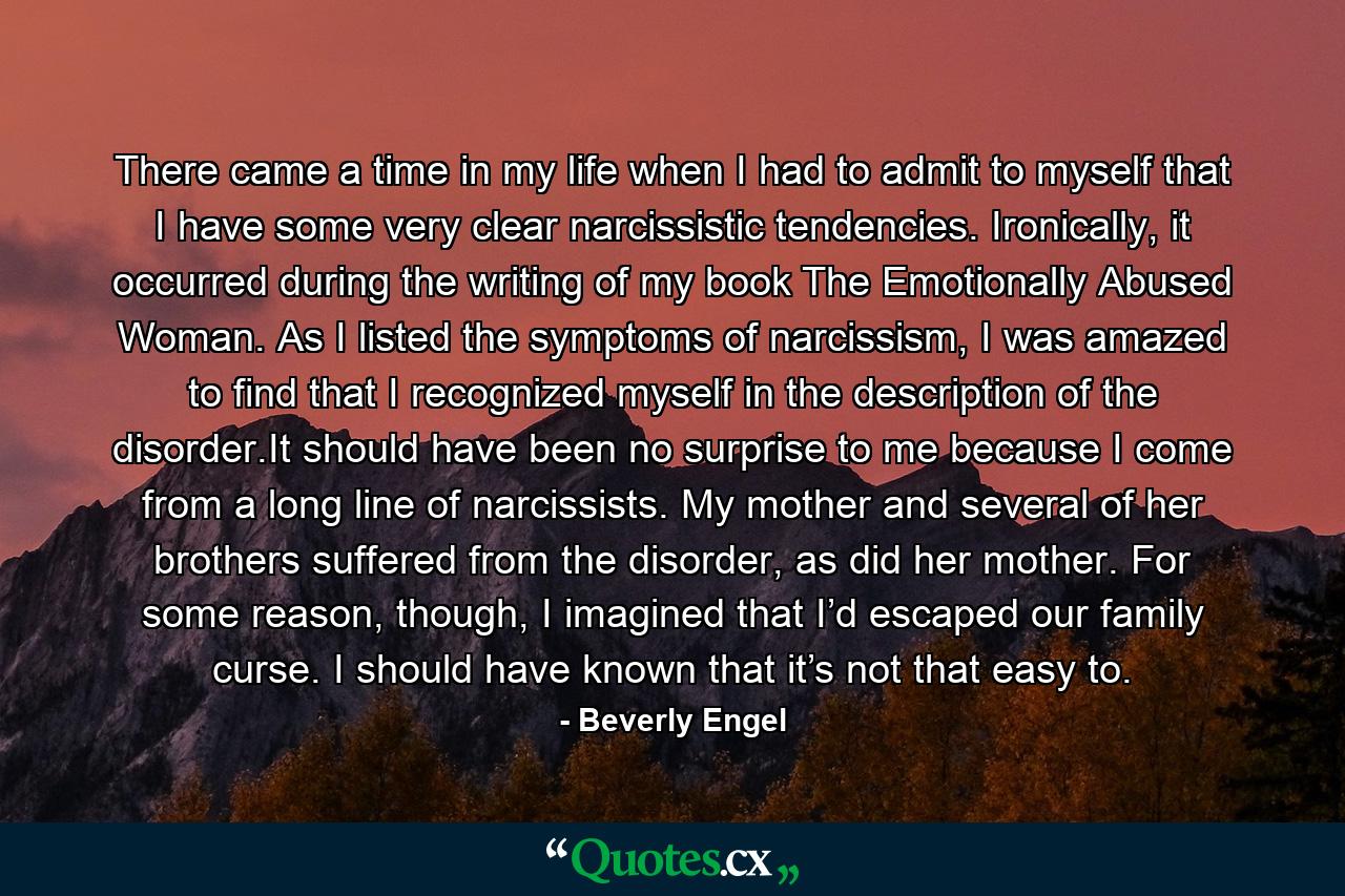 There came a time in my life when I had to admit to myself that I have some very clear narcissistic tendencies. Ironically, it occurred during the writing of my book The Emotionally Abused Woman. As I listed the symptoms of narcissism, I was amazed to find that I recognized myself in the description of the disorder.It should have been no surprise to me because I come from a long line of narcissists. My mother and several of her brothers suffered from the disorder, as did her mother. For some reason, though, I imagined that I’d escaped our family curse. I should have known that it’s not that easy to. - Quote by Beverly Engel