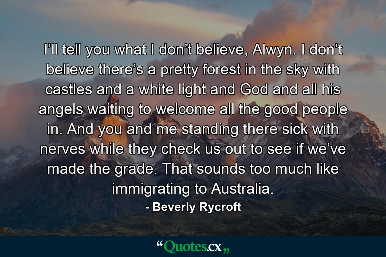 I’ll tell you what I don’t believe, Alwyn. I don’t believe there’s a pretty forest in the sky with castles and a white light and God and all his angels waiting to welcome all the good people in. And you and me standing there sick with nerves while they check us out to see if we’ve made the grade. That sounds too much like immigrating to Australia. - Quote by Beverly Rycroft