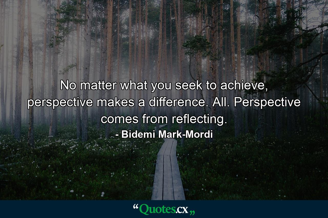 No matter what you seek to achieve, perspective makes a difference. All. Perspective comes from reflecting. - Quote by Bidemi Mark-Mordi