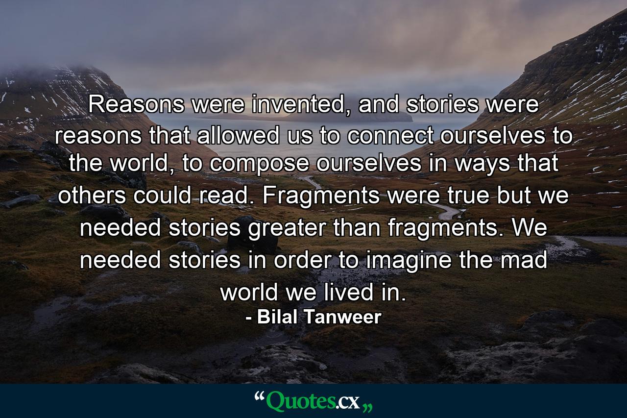 Reasons were invented, and stories were reasons that allowed us to connect ourselves to the world, to compose ourselves in ways that others could read. Fragments were true but we needed stories greater than fragments. We needed stories in order to imagine the mad world we lived in. - Quote by Bilal Tanweer