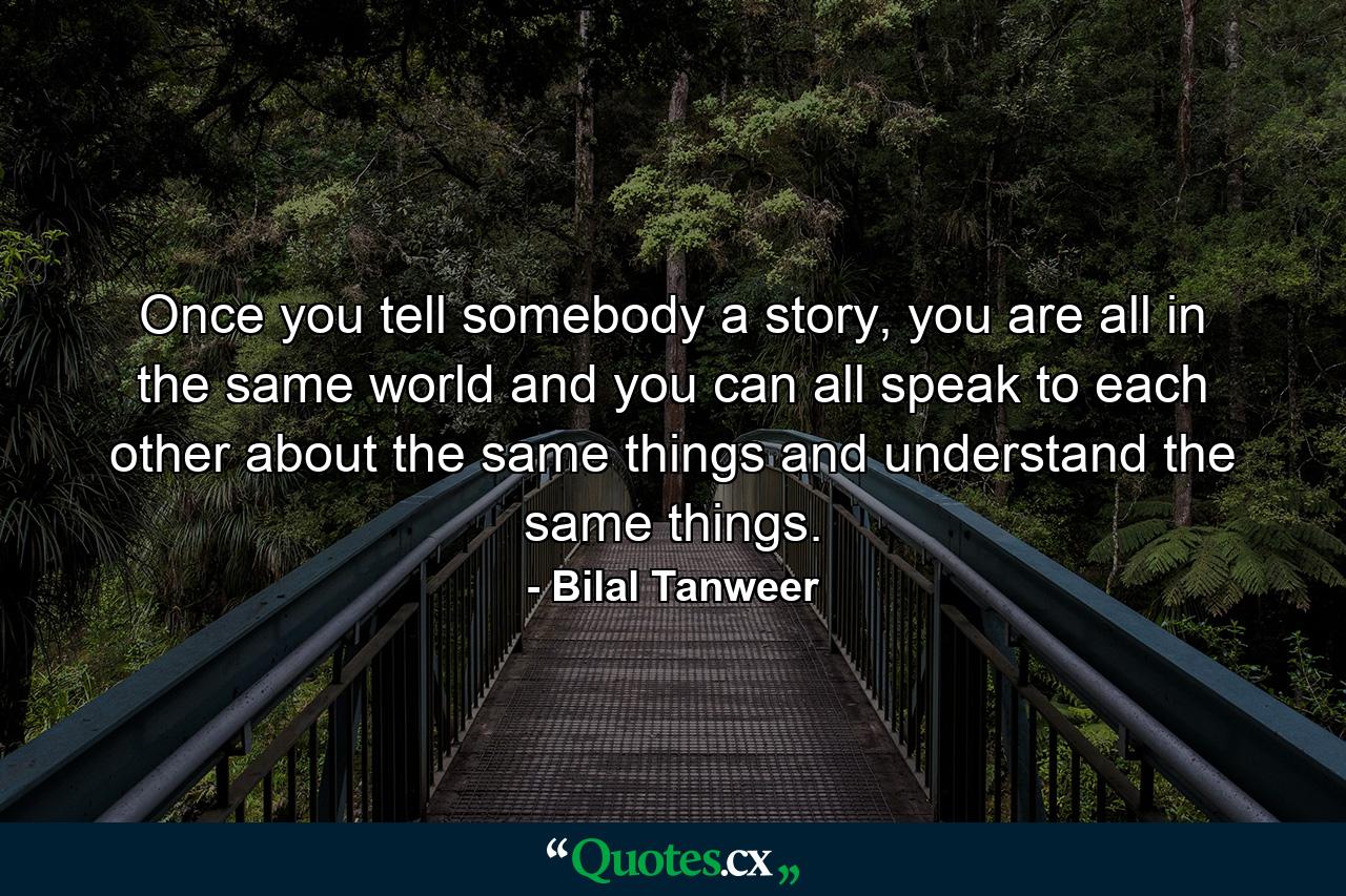 Once you tell somebody a story, you are all in the same world and you can all speak to each other about the same things and understand the same things. - Quote by Bilal Tanweer