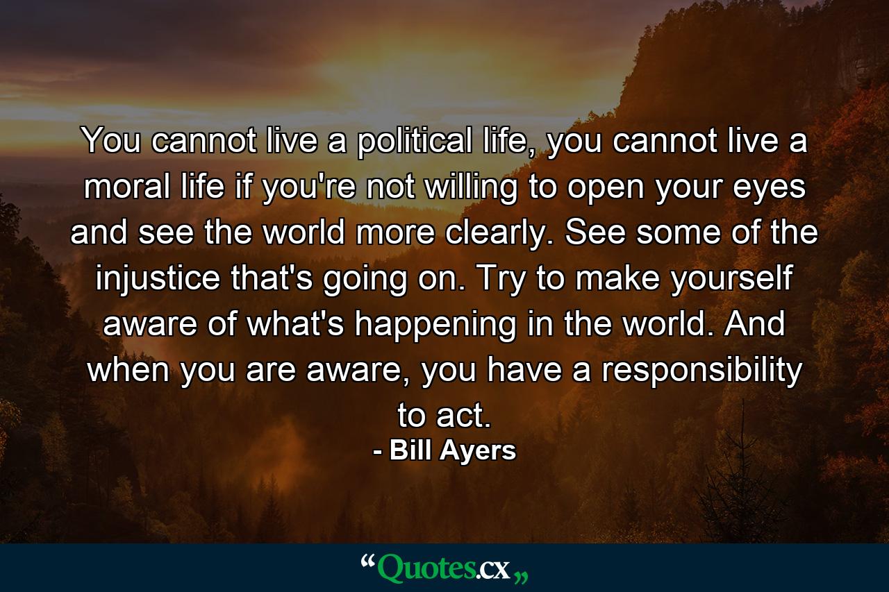 You cannot live a political life, you cannot live a moral life if you're not willing to open your eyes and see the world more clearly. See some of the injustice that's going on. Try to make yourself aware of what's happening in the world. And when you are aware, you have a responsibility to act. - Quote by Bill Ayers