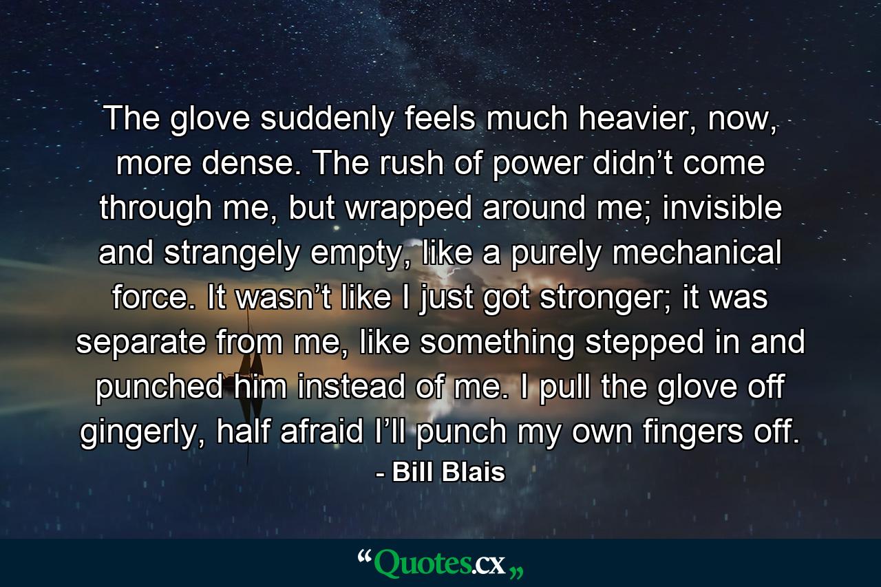 The glove suddenly feels much heavier, now, more dense. The rush of power didn’t come through me, but wrapped around me; invisible and strangely empty, like a purely mechanical force. It wasn’t like I just got stronger; it was separate from me, like something stepped in and punched him instead of me. I pull the glove off gingerly, half afraid I’ll punch my own fingers off. - Quote by Bill Blais