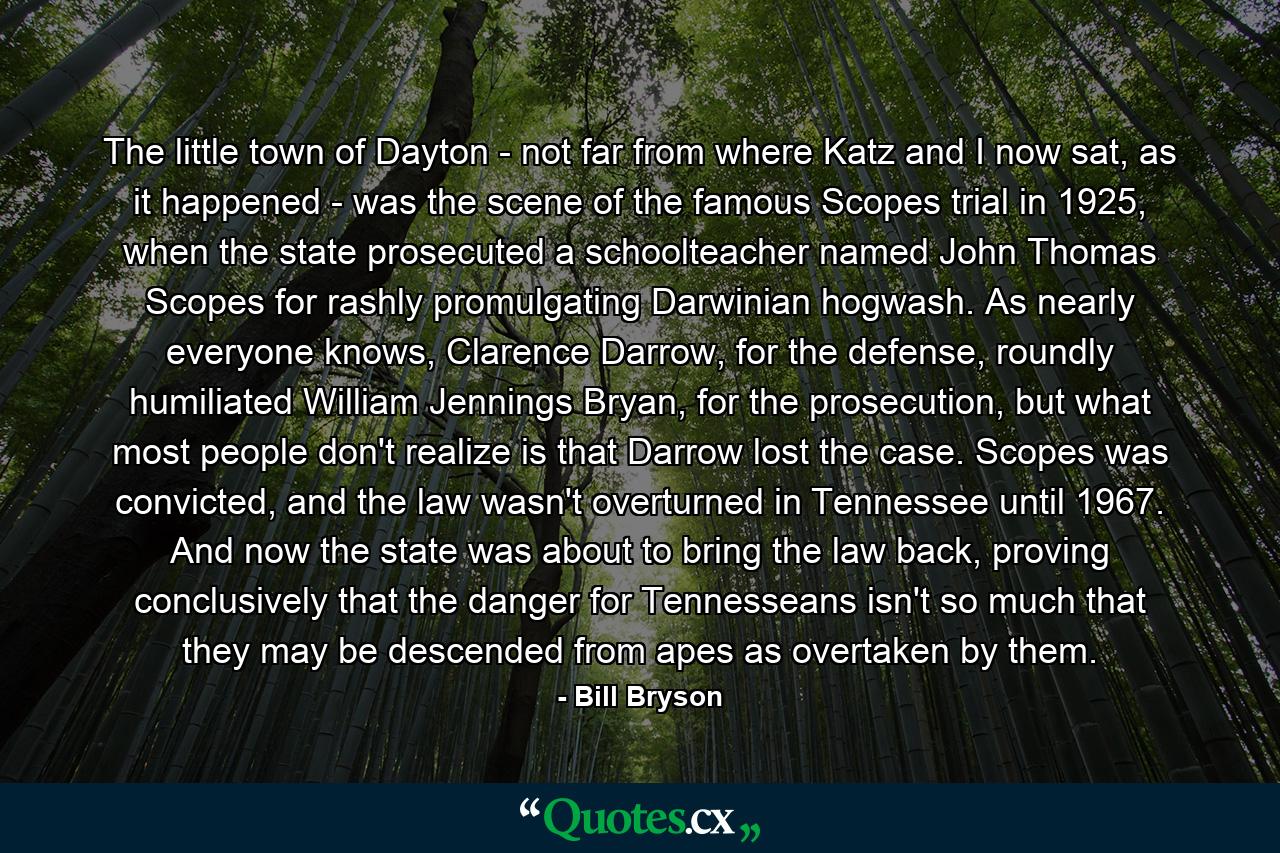 The little town of Dayton - not far from where Katz and I now sat, as it happened - was the scene of the famous Scopes trial in 1925, when the state prosecuted a schoolteacher named John Thomas Scopes for rashly promulgating Darwinian hogwash. As nearly everyone knows, Clarence Darrow, for the defense, roundly humiliated William Jennings Bryan, for the prosecution, but what most people don't realize is that Darrow lost the case. Scopes was convicted, and the law wasn't overturned in Tennessee until 1967. And now the state was about to bring the law back, proving conclusively that the danger for Tennesseans isn't so much that they may be descended from apes as overtaken by them. - Quote by Bill Bryson