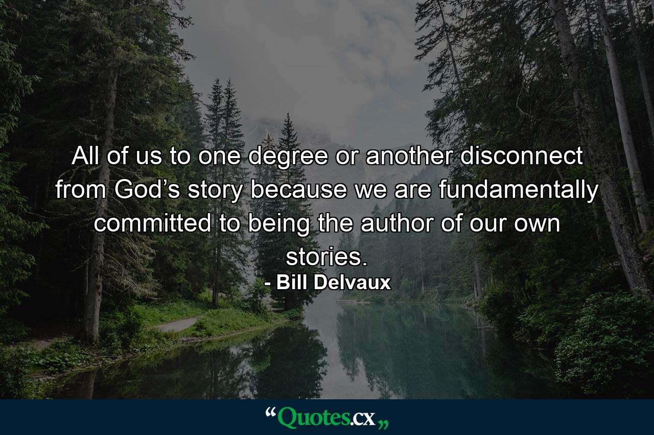 All of us to one degree or another disconnect from God’s story because we are fundamentally committed to being the author of our own stories. - Quote by Bill Delvaux