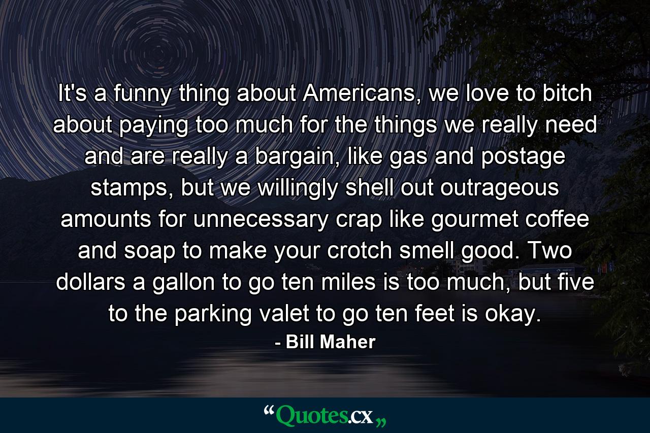 It's a funny thing about Americans, we love to bitch about paying too much for the things we really need and are really a bargain, like gas and postage stamps, but we willingly shell out outrageous amounts for unnecessary crap like gourmet coffee and soap to make your crotch smell good. Two dollars a gallon to go ten miles is too much, but five to the parking valet to go ten feet is okay. - Quote by Bill Maher