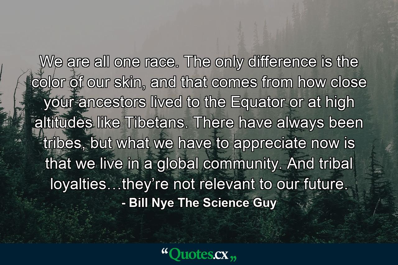 We are all one race. The only difference is the color of our skin, and that comes from how close your ancestors lived to the Equator or at high altitudes like Tibetans. There have always been tribes, but what we have to appreciate now is that we live in a global community. And tribal loyalties…they’re not relevant to our future. - Quote by Bill Nye The Science Guy