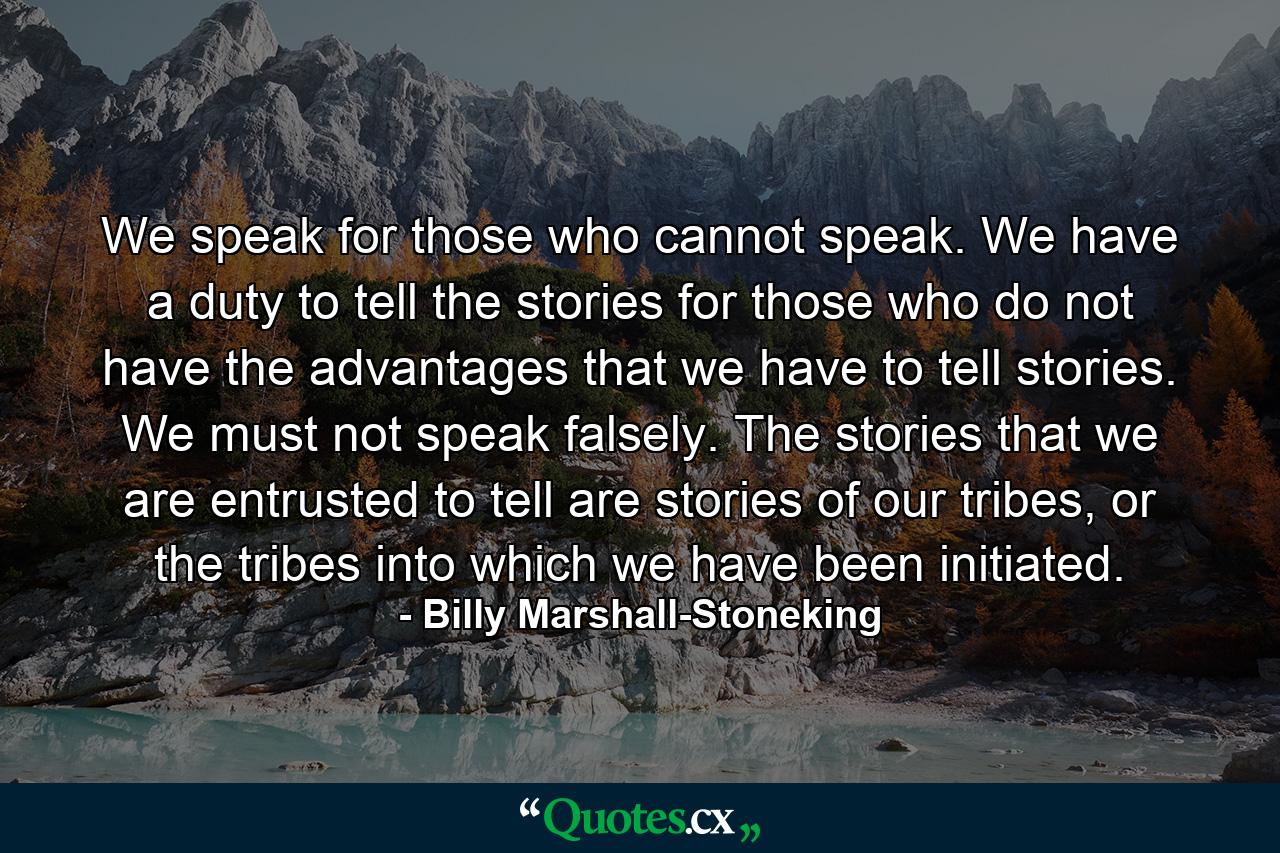 We speak for those who cannot speak. We have a duty to tell the stories for those who do not have the advantages that we have to tell stories. We must not speak falsely. The stories that we are entrusted to tell are stories of our tribes, or the tribes into which we have been initiated. - Quote by Billy Marshall-Stoneking