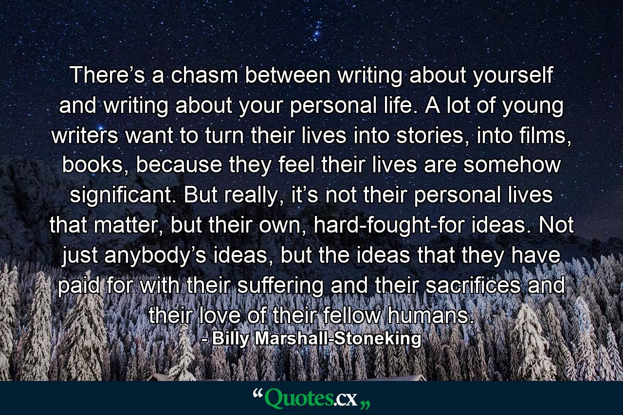 There’s a chasm between writing about yourself and writing about your personal life. A lot of young writers want to turn their lives into stories, into films, books, because they feel their lives are somehow significant. But really, it’s not their personal lives that matter, but their own, hard-fought-for ideas. Not just anybody’s ideas, but the ideas that they have paid for with their suffering and their sacrifices and their love of their fellow humans. - Quote by Billy Marshall-Stoneking