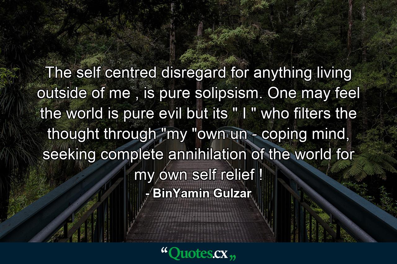 The self centred disregard for anything living outside of me , is pure solipsism. One may feel the world is pure evil but its 